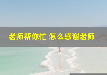 老师帮你忙 怎么感谢老师